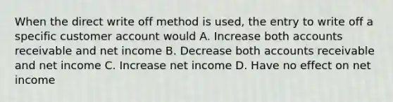 When the direct write off method is used, the entry to write off a specific customer account would A. Increase both accounts receivable and net income B. Decrease both accounts receivable and net income C. Increase net income D. Have no effect on net income