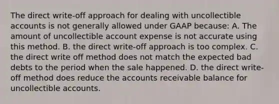 The direct write-off approach for dealing with uncollectible accounts is not generally allowed under GAAP because: A. The amount of uncollectible account expense is not accurate using this method. B. the direct write-off approach is too complex. C. the direct write off method does not match the expected bad debts to the period when the sale happened. D. the direct write-off method does reduce the accounts receivable balance for uncollectible accounts.