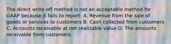 The direct write‐off method is not an acceptable method for GAAP because it fails to report: A. Revenue from the sale of goods or services to customers B. Cash collected from customers C. Accounts receivable at net realizable value D. The amounts receivable from customers