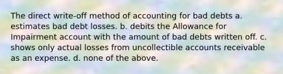 The direct write-off method of accounting for bad debts a. estimates bad debt losses. b. debits the Allowance for Impairment account with the amount of bad debts written off. c. shows only actual losses from uncollectible accounts receivable as an expense. d. none of the above.