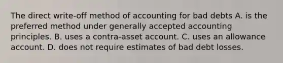 The direct write-off method of accounting for bad debts A. is the preferred method under generally accepted accounting principles. B. uses a contra-asset account. C. uses an allowance account. D. does not require estimates of bad debt losses.