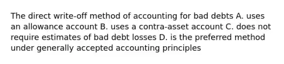 The direct write-off method of accounting for bad debts A. uses an allowance account B. uses a contra-asset account C. does not require estimates of bad debt losses D. is the preferred method under generally accepted accounting principles