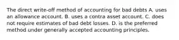 The direct write-off method of accounting for bad debts A. uses an allowance account. B. uses a contra asset account. C. does not require estimates of bad debt losses. D. is the preferred method under generally accepted accounting principles.