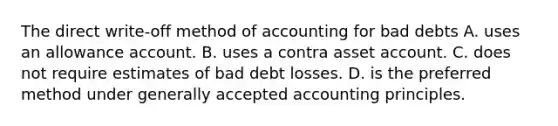 The direct write-off method of accounting for bad debts A. uses an allowance account. B. uses a contra asset account. C. does not require estimates of bad debt losses. D. is the preferred method under generally accepted accounting principles.