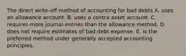 The direct write-off method of accounting for bad debts A. uses an allowance account. B. uses a contra asset account. C. requires more journal-entries than the allowance method. D. does not require estimates of bad debt expense. E. is the preferred method under generally accepted accounting principles.