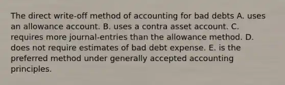 The direct write-off method of accounting for bad debts A. uses an allowance account. B. uses a contra asset account. C. requires more journal-entries than the allowance method. D. does not require estimates of bad debt expense. E. is the preferred method under <a href='https://www.questionai.com/knowledge/kwjD9YtMH2-generally-accepted-accounting-principles' class='anchor-knowledge'>generally accepted accounting principles</a>.