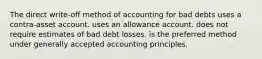 The direct write-off method of accounting for bad debts uses a contra-asset account. uses an allowance account. does not require estimates of bad debt losses. is the preferred method under generally accepted accounting principles.