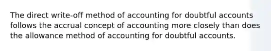 The direct write-off method of accounting for doubtful accounts follows the accrual concept of accounting more closely than does the allowance method of accounting for doubtful accounts.