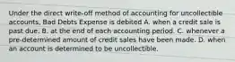 Under the direct write-off method of accounting for uncollectible accounts, Bad Debts Expense is debited A. when a credit sale is past due. B. at the end of each accounting period. C. whenever a pre-determined amount of credit sales have been made. D. when an account is determined to be uncollectible.