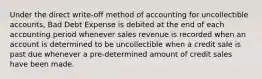 Under the direct write-off method of accounting for uncollectible accounts, Bad Debt Expense is debited at the end of each accounting period whenever sales revenue is recorded when an account is determined to be uncollectible when a credit sale is past due whenever a pre-determined amount of credit sales have been made.