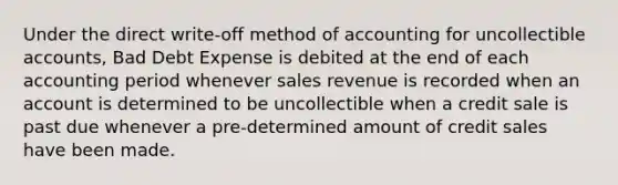 Under the direct write-off method of accounting for uncollectible accounts, Bad Debt Expense is debited at the end of each accounting period whenever sales revenue is recorded when an account is determined to be uncollectible when a credit sale is past due whenever a pre-determined amount of credit sales have been made.