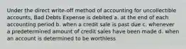 Under the direct write-off method of accounting for uncollectible accounts, Bad Debts Expense is debited a. at the end of each accounting period b. when a credit sale is past due c. whenever a predetermined amount of credit sales have been made d. when an account is determined to be worthless