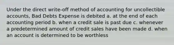 Under the direct write-off method of accounting for uncollectible accounts, Bad Debts Expense is debited a. at the end of each accounting period b. when a credit sale is past due c. whenever a predetermined amount of credit sales have been made d. when an account is determined to be worthless