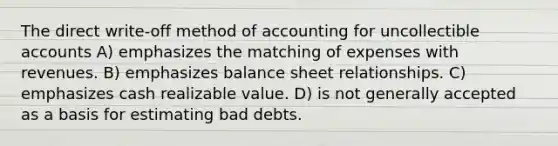 The direct write-off method of accounting for uncollectible accounts A) emphasizes the matching of expenses with revenues. B) emphasizes balance sheet relationships. C) emphasizes cash realizable value. D) is not generally accepted as a basis for estimating bad debts.