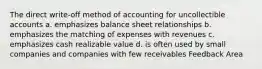 The direct write-off method of accounting for uncollectible accounts a. emphasizes balance sheet relationships b. emphasizes the matching of expenses with revenues c. emphasizes cash realizable value d. is often used by small companies and companies with few receivables Feedback Area