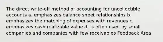 The direct write-off method of accounting for uncollectible accounts a. emphasizes balance sheet relationships b. emphasizes the matching of expenses with revenues c. emphasizes cash realizable value d. is often used by small companies and companies with few receivables Feedback Area