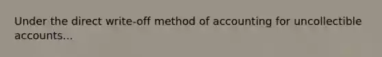 Under the direct write-off method of accounting for uncollectible accounts...