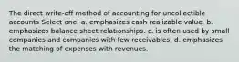 The direct write-off method of accounting for uncollectible accounts Select one: a. emphasizes cash realizable value. b. emphasizes balance sheet relationships. c. is often used by small companies and companies with few receivables. d. emphasizes the matching of expenses with revenues.