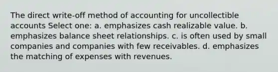 The direct write-off method of accounting for uncollectible accounts Select one: a. emphasizes cash realizable value. b. emphasizes balance sheet relationships. c. is often used by small companies and companies with few receivables. d. emphasizes the matching of expenses with revenues.