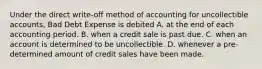 Under the direct write-off method of accounting for uncollectible accounts, Bad Debt Expense is debited A. at the end of each accounting period. B. when a credit sale is past due. C. when an account is determined to be uncollectible. D. whenever a pre-determined amount of credit sales have been made.