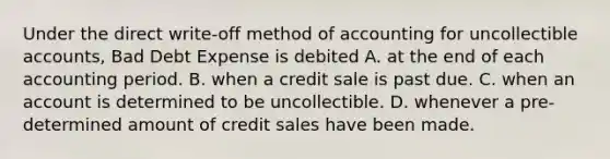 Under the direct write-off method of accounting for uncollectible accounts, Bad Debt Expense is debited A. at the end of each accounting period. B. when a credit sale is past due. C. when an account is determined to be uncollectible. D. whenever a pre-determined amount of credit sales have been made.