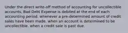 Under the direct write-off method of accounting for uncollectible accounts, Bad Debt Expense is debited at the end of each accounting period. whenever a pre-determined amount of credit sales have been made. when an account is determined to be uncollectible. when a credit sale is past due.