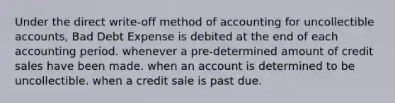 Under the direct write-off method of accounting for uncollectible accounts, Bad Debt Expense is debited at the end of each accounting period. whenever a pre-determined amount of credit sales have been made. when an account is determined to be uncollectible. when a credit sale is past due.