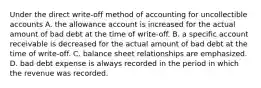 Under the direct write-off method of accounting for uncollectible accounts A. the allowance account is increased for the actual amount of bad debt at the time of write-off. B. a specific account receivable is decreased for the actual amount of bad debt at the time of write-off. C. balance sheet relationships are emphasized. D. bad debt expense is always recorded in the period in which the revenue was recorded.