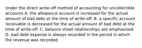 Under the direct write-off method of accounting for uncollectible accounts A. the allowance account is increased for the actual amount of bad debt at the time of write-off. B. a specific account receivable is decreased for the actual amount of bad debt at the time of write-off. C. balance sheet relationships are emphasized. D. bad debt expense is always recorded in the period in which the revenue was recorded.