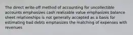 The direct write-off method of accounting for uncollectible accounts emphasizes cash realizable value emphasizes balance sheet relationships is not generally accepted as a basis for estimating bad debts emphasizes the matching of expenses with revenues