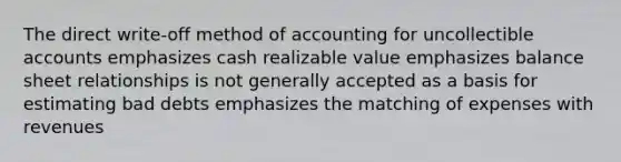 The direct write-off method of accounting for uncollectible accounts emphasizes cash realizable value emphasizes balance sheet relationships is not generally accepted as a basis for estimating bad debts emphasizes the matching of expenses with revenues