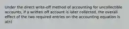 Under the direct write-off method of accounting for uncollectible accounts, if a written off account is later collected, the overall effect of the two required entries on the accounting equation is a(n)