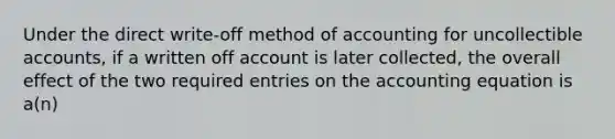 Under the direct write-off method of accounting for uncollectible accounts, if a written off account is later collected, the overall effect of the two required entries on the accounting equation is a(n)