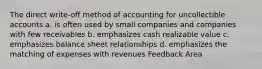 The direct write-off method of accounting for uncollectible accounts a. is often used by small companies and companies with few receivables b. emphasizes cash realizable value c. emphasizes balance sheet relationships d. emphasizes the matching of expenses with revenues Feedback Area