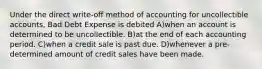 Under the direct write-off method of accounting for uncollectible accounts, Bad Debt Expense is debited A)when an account is determined to be uncollectible. B)at the end of each accounting period. C)when a credit sale is past due. D)whenever a pre-determined amount of credit sales have been made.