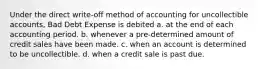 Under the direct write-off method of accounting for uncollectible accounts, Bad Debt Expense is debited a. at the end of each accounting period. b. whenever a pre-determined amount of credit sales have been made. c. when an account is determined to be uncollectible. d. when a credit sale is past due.