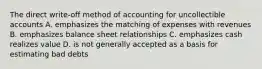 The direct write-off method of accounting for uncollectible accounts A. emphasizes the matching of expenses with revenues B. emphasizes balance sheet relationships C. emphasizes cash realizes value D. is not generally accepted as a basis for estimating bad debts