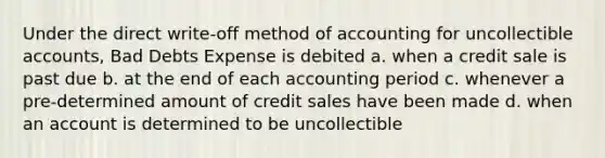 Under the direct write-off method of accounting for uncollectible accounts, Bad Debts Expense is debited a. when a credit sale is past due b. at the end of each accounting period c. whenever a pre-determined amount of credit sales have been made d. when an account is determined to be uncollectible