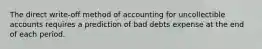 The direct write-off method of accounting for uncollectible accounts requires a prediction of bad debts expense at the end of each period.