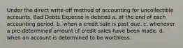 Under the direct write-off method of accounting for uncollectible accounts, Bad Debts Expense is debited a. at the end of each accounting period. b. when a credit sale is past due. c. whenever a pre-determined amount of credit sales have been made. d. when an account is determined to be worthless.