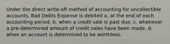 Under the direct write-off method of accounting for uncollectible accounts, Bad Debts Expense is debited a. at the end of each accounting period. b. when a credit sale is past due. c. whenever a pre-determined amount of credit sales have been made. d. when an account is determined to be worthless.