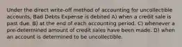 Under the direct write-off method of accounting for uncollectible accounts, Bad Debts Expense is debited A) when a credit sale is past due. B) at the end of each accounting period. C) whenever a pre-determined amount of credit sales have been made. D) when an account is determined to be uncollectible.