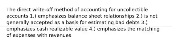 The direct write-off method of accounting for uncollectible accounts 1.) emphasizes balance sheet relationships 2.) is not generally accepted as a basis for estimating bad debts 3.) emphasizes cash realizable value 4.) emphasizes the matching of expenses with revenues