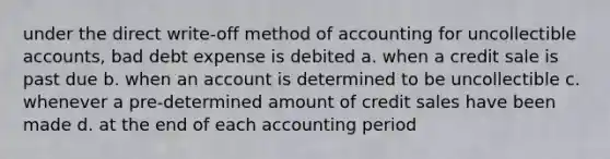 under the direct write-off method of accounting for uncollectible accounts, bad debt expense is debited a. when a credit sale is past due b. when an account is determined to be uncollectible c. whenever a pre-determined amount of credit sales have been made d. at the end of each accounting period