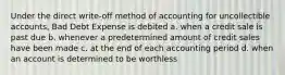 Under the direct write-off method of accounting for uncollectible accounts, Bad Debt Expense is debited a. when a credit sale is past due b. whenever a predetermined amount of credit sales have been made c. at the end of each accounting period d. when an account is determined to be worthless