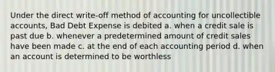 Under the direct write-off method of accounting for uncollectible accounts, Bad Debt Expense is debited a. when a credit sale is past due b. whenever a predetermined amount of credit sales have been made c. at the end of each accounting period d. when an account is determined to be worthless