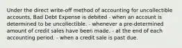 Under the direct write-off method of accounting for uncollectible accounts, Bad Debt Expense is debited - when an account is determined to be uncollectible. - whenever a pre-determined amount of credit sales have been made. - at the end of each accounting period. - when a credit sale is past due.