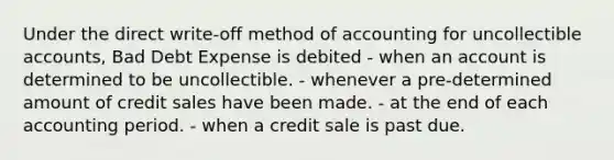 Under the direct write-off method of accounting for uncollectible accounts, Bad Debt Expense is debited - when an account is determined to be uncollectible. - whenever a pre-determined amount of credit sales have been made. - at the end of each accounting period. - when a credit sale is past due.