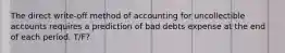 The direct write-off method of accounting for uncollectible accounts requires a prediction of bad debts expense at the end of each period. T/F?