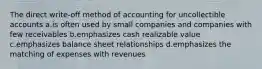 The direct write-off method of accounting for uncollectible accounts a.is often used by small companies and companies with few receivables b.emphasizes cash realizable value c.emphasizes balance sheet relationships d.emphasizes the matching of expenses with revenues